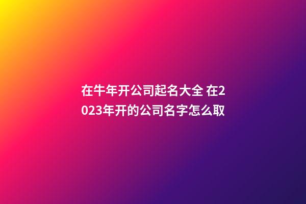 在牛年开公司起名大全 在2023年开的公司名字怎么取-第1张-公司起名-玄机派